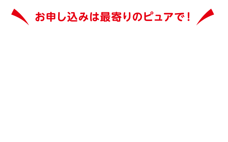 お申し込みは最寄りのピュアへ